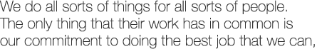 We do all sorts of things for all sorts of people. The only thing that their work has in common is our commitment to doing the best job that we can,