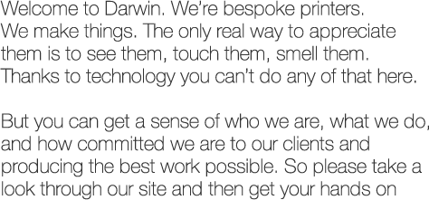 Welcome to Darwin. We're bespoke printers. We make things. The only real way to appreciate them is to see them, touch them, smell them. Thanks to technology you can't do any of that here.