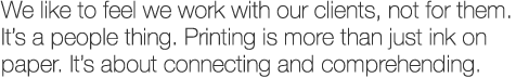 We like to feel we work with our clients, not for them. It's a people thing. Printing is more than just ink on paper. It's about connecting and comprehending.